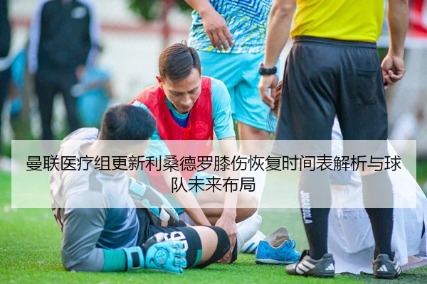 曼联医疗组更新利桑德罗膝伤恢复时间表解析与球队未来布局